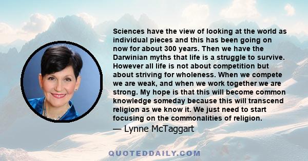 Sciences have the view of looking at the world as individual pieces and this has been going on now for about 300 years. Then we have the Darwinian myths that life is a struggle to survive. However all life is not about