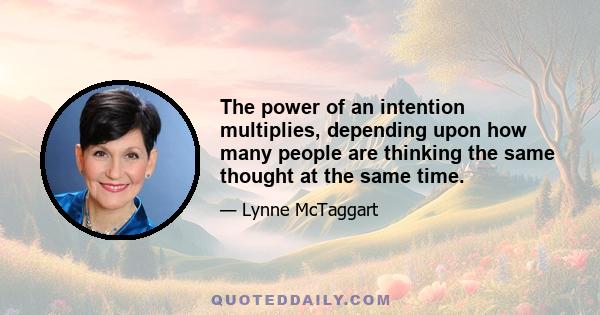 The power of an intention multiplies, depending upon how many people are thinking the same thought at the same time.