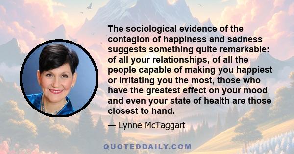 The sociological evidence of the contagion of happiness and sadness suggests something quite remarkable: of all your relationships, of all the people capable of making you happiest or irritating you the most, those who