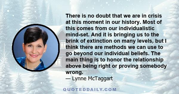 There is no doubt that we are in crisis at this moment in our history. Most of this comes from our individualistic mind-set. And it is bringing us to the brink of extinction on many levels, but I think there are methods 