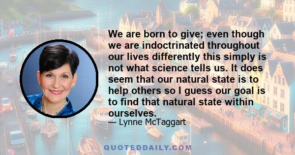 We are born to give; even though we are indoctrinated throughout our lives differently this simply is not what science tells us. It does seem that our natural state is to help others so I guess our goal is to find that