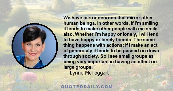 We have mirror neurons that mirror other human beings. In other words, if I'm smiling it tends to make other people with me smile also. Whether I'm happy or lonely, I will tend to have happy or lonely friends. The same