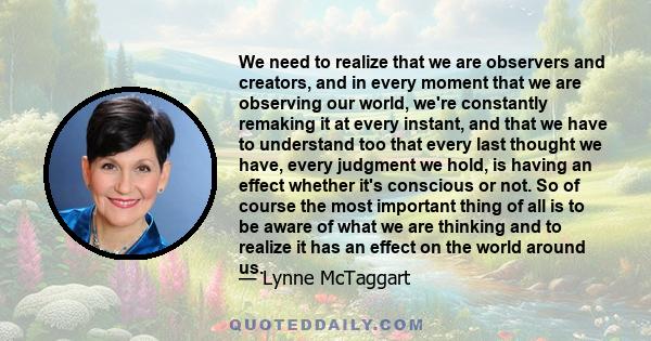 We need to realize that we are observers and creators, and in every moment that we are observing our world, we're constantly remaking it at every instant, and that we have to understand too that every last thought we