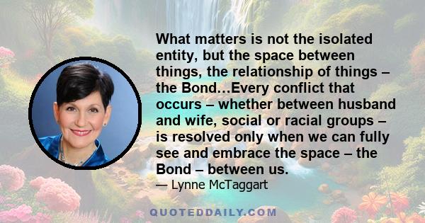 What matters is not the isolated entity, but the space between things, the relationship of things – the Bond…Every conflict that occurs – whether between husband and wife, social or racial groups – is resolved only when 