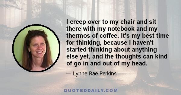 I creep over to my chair and sit there with my notebook and my thermos of coffee. It's my best time for thinking, because I haven't started thinking about anything else yet, and the thoughts can kind of go in and out of 