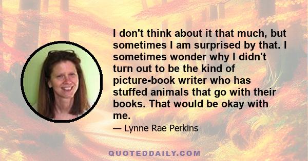 I don't think about it that much, but sometimes I am surprised by that. I sometimes wonder why I didn't turn out to be the kind of picture-book writer who has stuffed animals that go with their books. That would be okay 