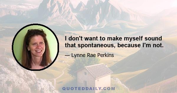 I don't want to make myself sound that spontaneous, because I'm not.