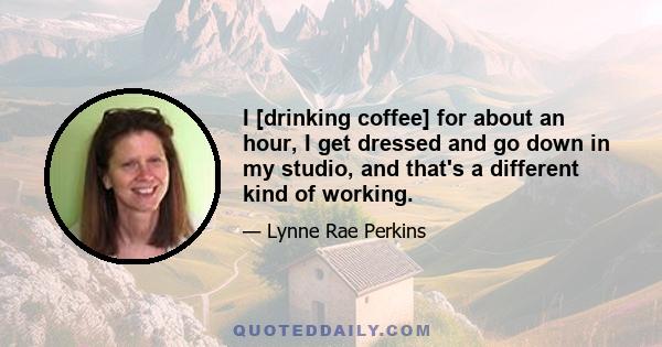 I [drinking coffee] for about an hour, I get dressed and go down in my studio, and that's a different kind of working.