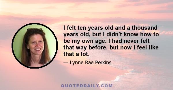 I felt ten years old and a thousand years old, but I didn't know how to be my own age. I had never felt that way before, but now I feel like that a lot.