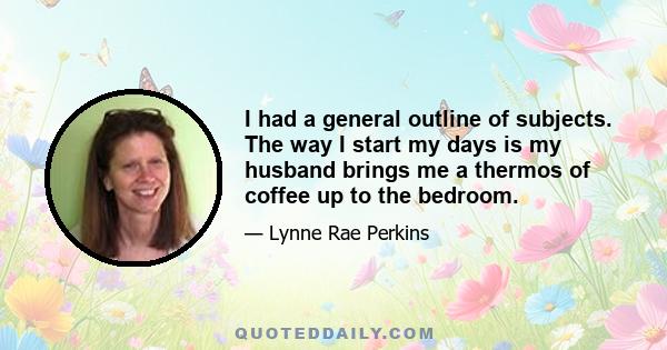 I had a general outline of subjects. The way I start my days is my husband brings me a thermos of coffee up to the bedroom.