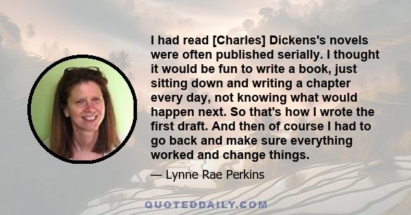 I had read [Charles] Dickens's novels were often published serially. I thought it would be fun to write a book, just sitting down and writing a chapter every day, not knowing what would happen next. So that's how I