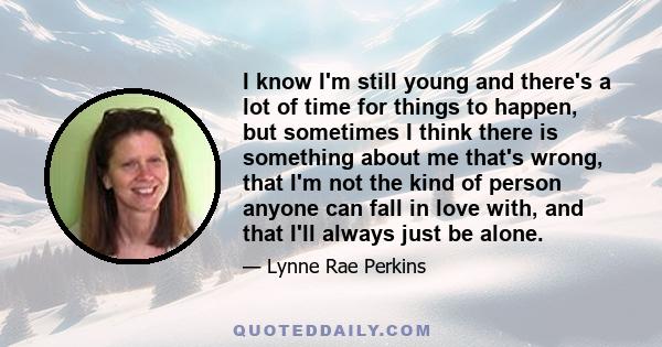 I know I'm still young and there's a lot of time for things to happen, but sometimes I think there is something about me that's wrong, that I'm not the kind of person anyone can fall in love with, and that I'll always