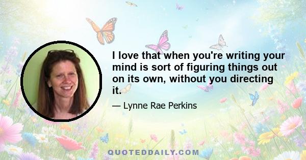 I love that when you're writing your mind is sort of figuring things out on its own, without you directing it.