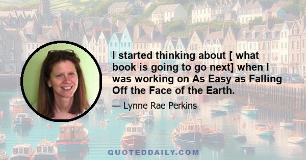 I started thinking about [ what book is going to go next] when I was working on As Easy as Falling Off the Face of the Earth.