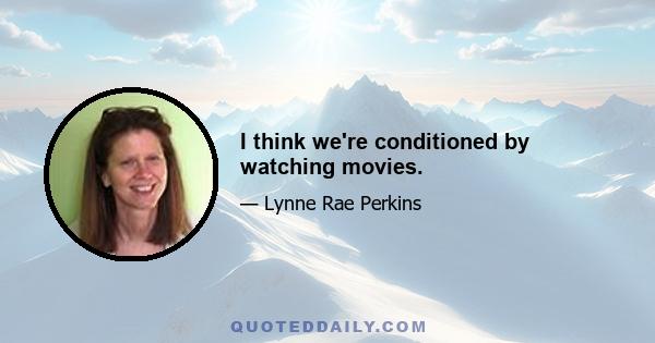 I think we're conditioned by watching movies.