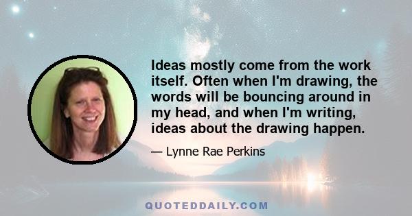 Ideas mostly come from the work itself. Often when I'm drawing, the words will be bouncing around in my head, and when I'm writing, ideas about the drawing happen.