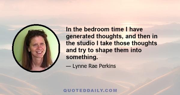 In the bedroom time I have generated thoughts, and then in the studio I take those thoughts and try to shape them into something.