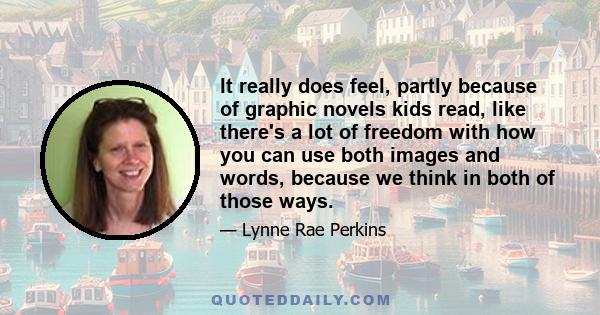 It really does feel, partly because of graphic novels kids read, like there's a lot of freedom with how you can use both images and words, because we think in both of those ways.