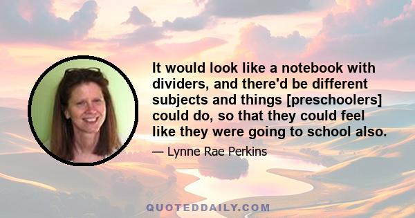 It would look like a notebook with dividers, and there'd be different subjects and things [preschoolers] could do, so that they could feel like they were going to school also.