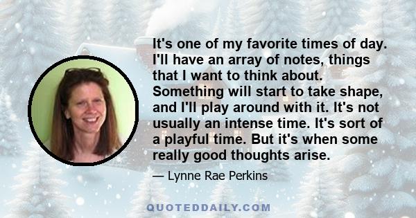 It's one of my favorite times of day. I'll have an array of notes, things that I want to think about. Something will start to take shape, and I'll play around with it. It's not usually an intense time. It's sort of a