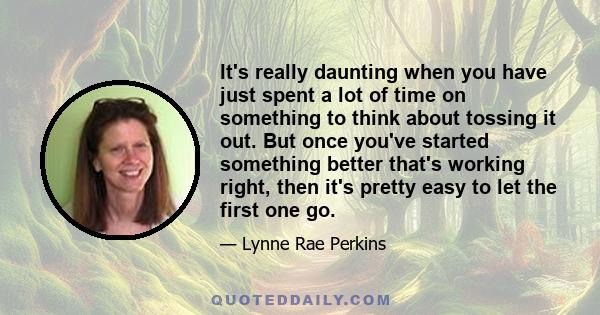 It's really daunting when you have just spent a lot of time on something to think about tossing it out. But once you've started something better that's working right, then it's pretty easy to let the first one go.