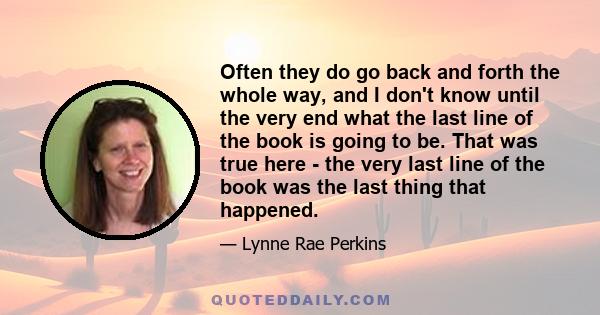 Often they do go back and forth the whole way, and I don't know until the very end what the last line of the book is going to be. That was true here - the very last line of the book was the last thing that happened.