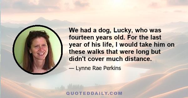 We had a dog, Lucky, who was fourteen years old. For the last year of his life, I would take him on these walks that were long but didn't cover much distance.