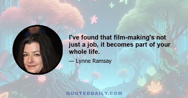 I've found that film-making's not just a job, it becomes part of your whole life.