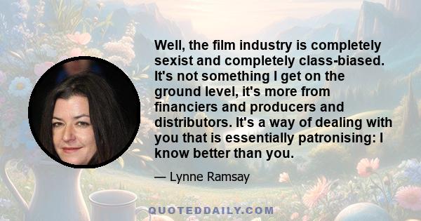 Well, the film industry is completely sexist and completely class-biased. It's not something I get on the ground level, it's more from financiers and producers and distributors. It's a way of dealing with you that is