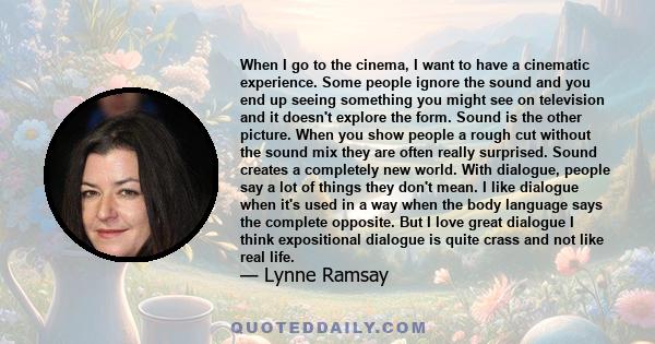 When I go to the cinema, I want to have a cinematic experience. Some people ignore the sound and you end up seeing something you might see on television and it doesn't explore the form. Sound is the other picture. When