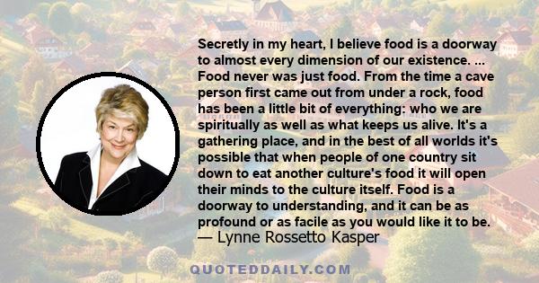 Secretly in my heart, I believe food is a doorway to almost every dimension of our existence. ... Food never was just food. From the time a cave person first came out from under a rock, food has been a little bit of