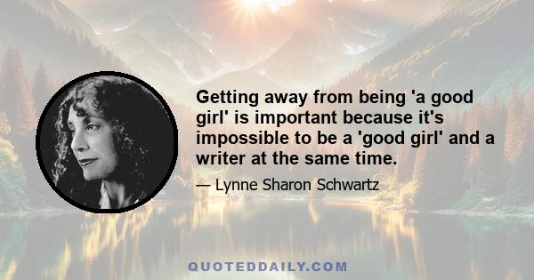 Getting away from being 'a good girl' is important because it's impossible to be a 'good girl' and a writer at the same time.