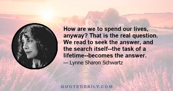 How are we to spend our lives, anyway? That is the real question. We read to seek the answer, and the search itself--the task of a lifetime--becomes the answer.