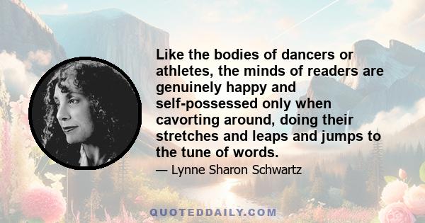 Like the bodies of dancers or athletes, the minds of readers are genuinely happy and self-possessed only when cavorting around, doing their stretches and leaps and jumps to the tune of words.