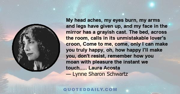 My head aches, my eyes burn, my arms and legs have given up, and my face in the mirror has a grayish cast. The bed, across the room, calls in its unmistakable lover's croon, Come to me, come, only I can make you truly