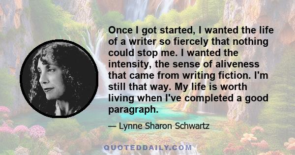 Once I got started, I wanted the life of a writer so fiercely that nothing could stop me. I wanted the intensity, the sense of aliveness that came from writing fiction. I'm still that way. My life is worth living when