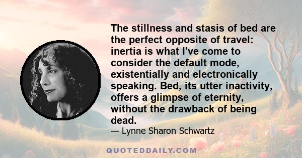 The stillness and stasis of bed are the perfect opposite of travel: inertia is what I've come to consider the default mode, existentially and electronically speaking. Bed, its utter inactivity, offers a glimpse of