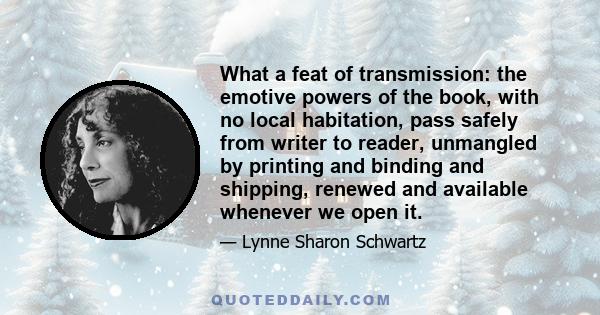 What a feat of transmission: the emotive powers of the book, with no local habitation, pass safely from writer to reader, unmangled by printing and binding and shipping, renewed and available whenever we open it.