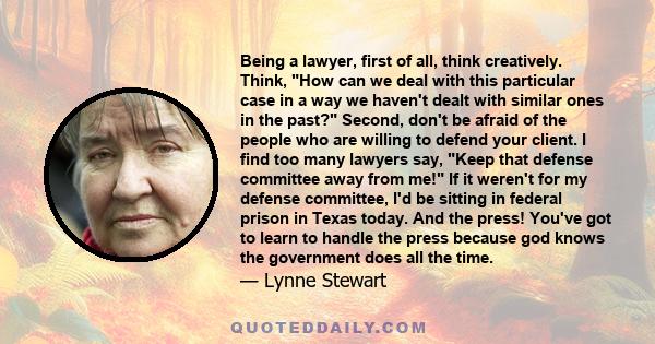 Being a lawyer, first of all, think creatively. Think, How can we deal with this particular case in a way we haven't dealt with similar ones in the past? Second, don't be afraid of the people who are willing to defend