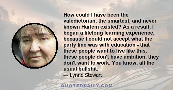 How could I have been the valedictorian, the smartest, and never known Harlem existed? As a result, I began a lifelong learning experience, because I could not accept what the party line was with education - that these