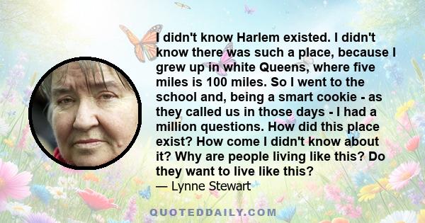 I didn't know Harlem existed. I didn't know there was such a place, because I grew up in white Queens, where five miles is 100 miles. So I went to the school and, being a smart cookie - as they called us in those days - 