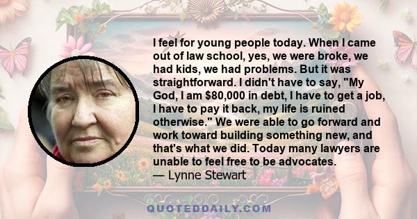 I feel for young people today. When I came out of law school, yes, we were broke, we had kids, we had problems. But it was straightforward. I didn't have to say, My God, I am $80,000 in debt, I have to get a job, I have 