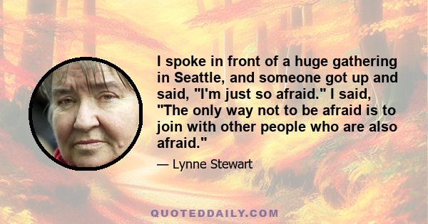 I spoke in front of a huge gathering in Seattle, and someone got up and said, I'm just so afraid. I said, The only way not to be afraid is to join with other people who are also afraid.