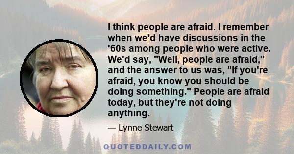 I think people are afraid. I remember when we'd have discussions in the '60s among people who were active. We'd say, Well, people are afraid, and the answer to us was, If you're afraid, you know you should be doing