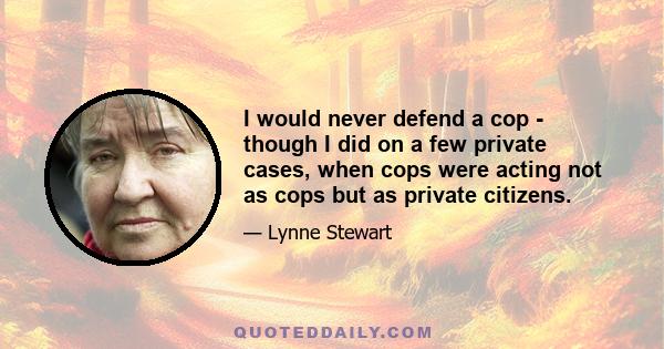 I would never defend a cop - though I did on a few private cases, when cops were acting not as cops but as private citizens.