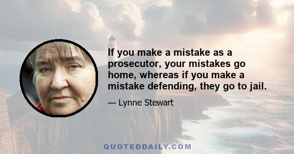 If you make a mistake as a prosecutor, your mistakes go home, whereas if you make a mistake defending, they go to jail.