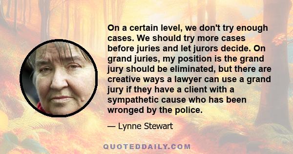 On a certain level, we don't try enough cases. We should try more cases before juries and let jurors decide. On grand juries, my position is the grand jury should be eliminated, but there are creative ways a lawyer can