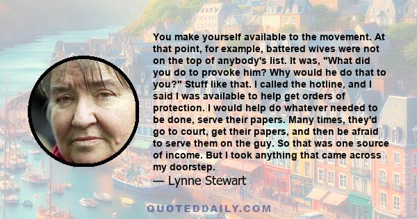 You make yourself available to the movement. At that point, for example, battered wives were not on the top of anybody's list. It was, What did you do to provoke him? Why would he do that to you? Stuff like that. I