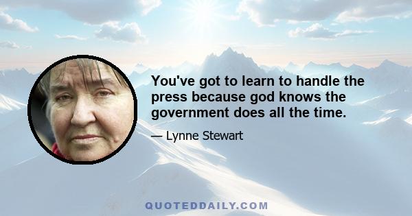 You've got to learn to handle the press because god knows the government does all the time.