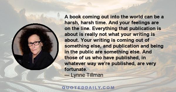 A book coming out into the world can be a harsh, harsh time. And your feelings are on the line. Everything that publication is about is really not what your writing is about. Your writing is coming out of something